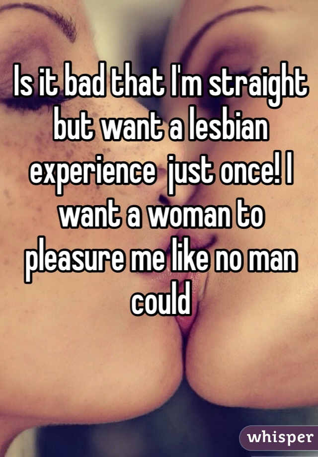 Is it bad that I'm straight but want a lesbian experience  just once! I want a woman to pleasure me like no man could 