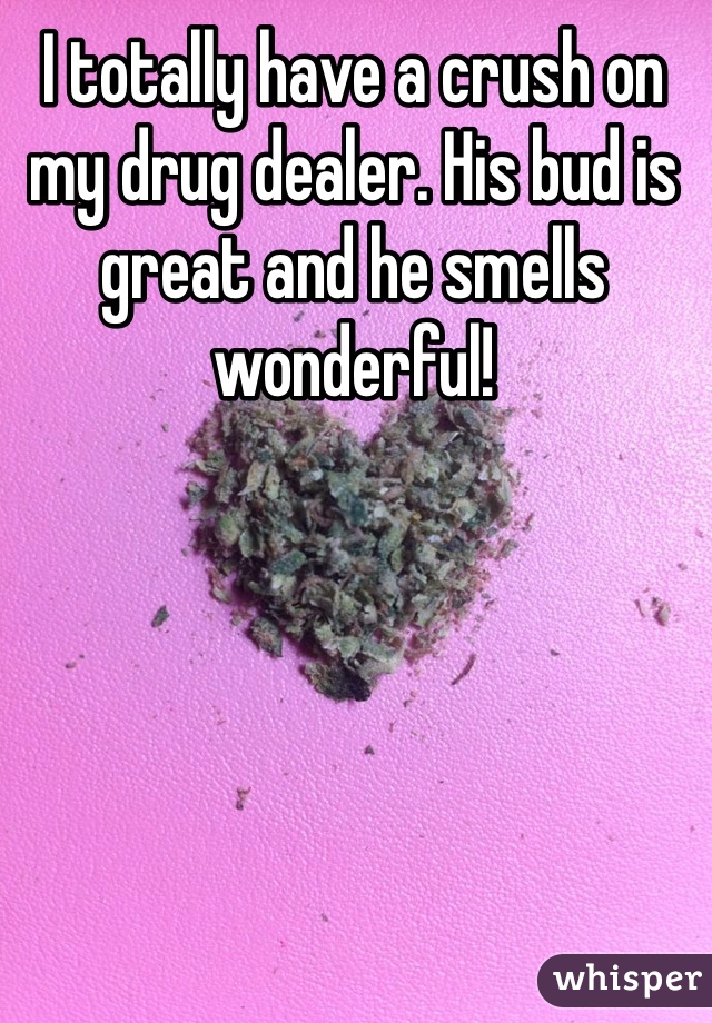 I totally have a crush on my drug dealer. His bud is great and he smells wonderful! 