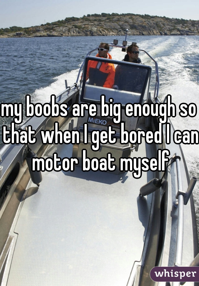 my boobs are big enough so that when I get bored I can motor boat myself