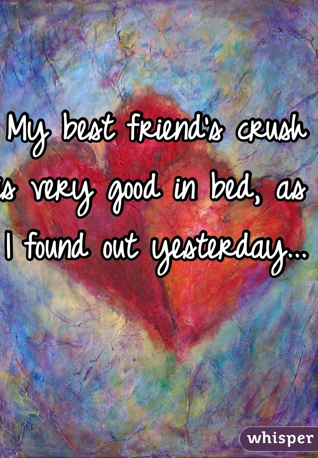 My best friend's crush is very good in bed, as I found out yesterday...
