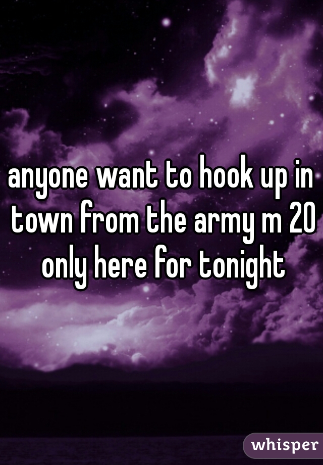 anyone want to hook up in town from the army m 20 only here for tonight