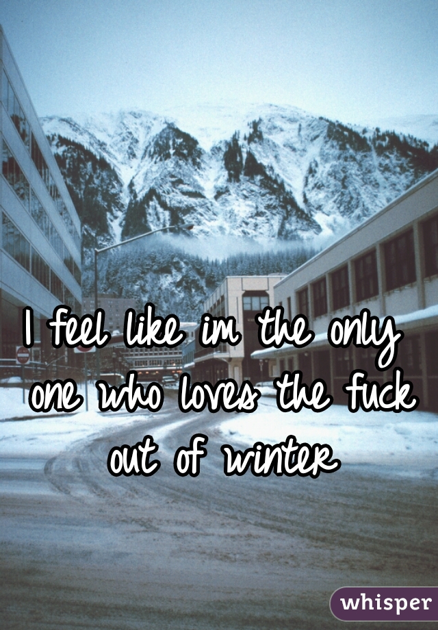 I feel like im the only one who loves the fuck out of winter