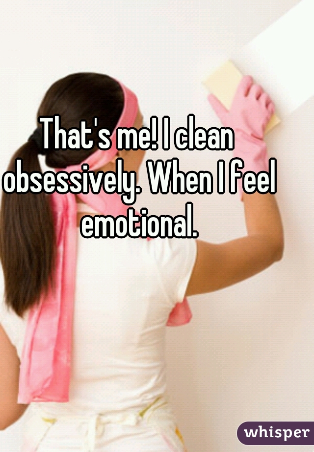 That's me! I clean obsessively. When I feel emotional.