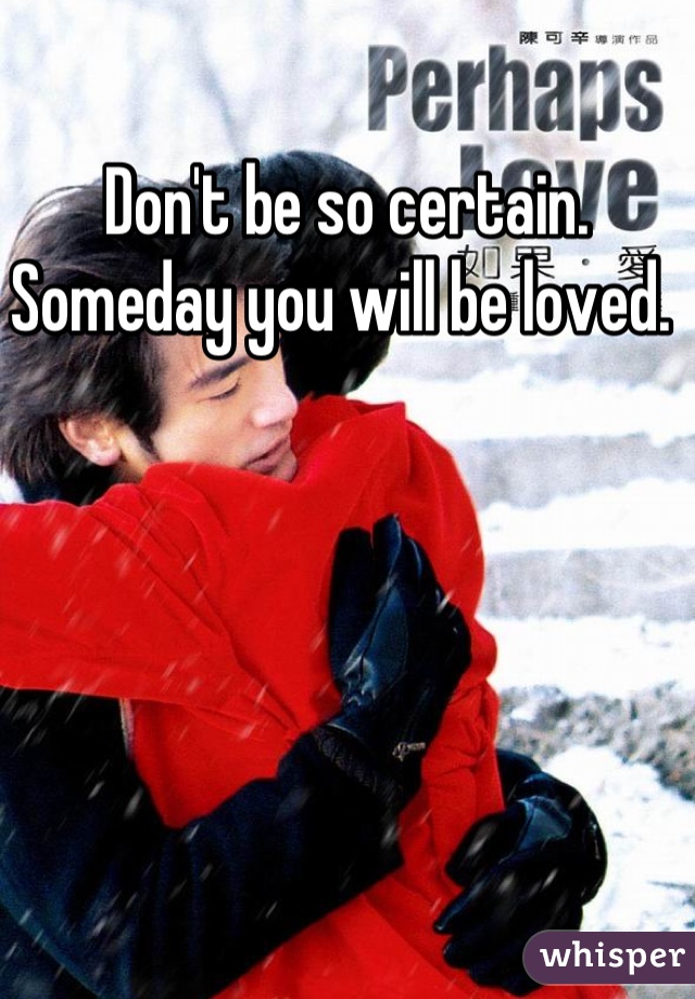 Don't be so certain. Someday you will be loved. 