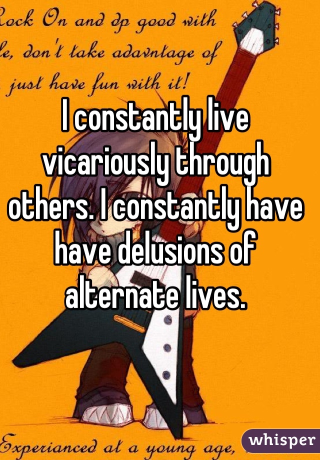 I constantly live vicariously through others. I constantly have have delusions of alternate lives.