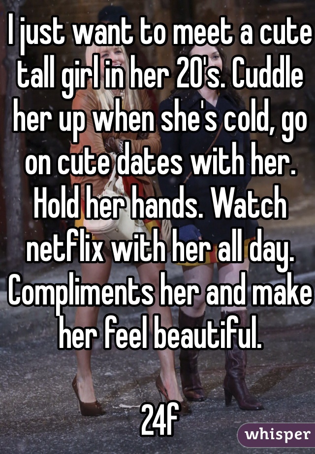 I just want to meet a cute tall girl in her 20's. Cuddle her up when she's cold, go on cute dates with her. Hold her hands. Watch netflix with her all day. Compliments her and make her feel beautiful. 

24f