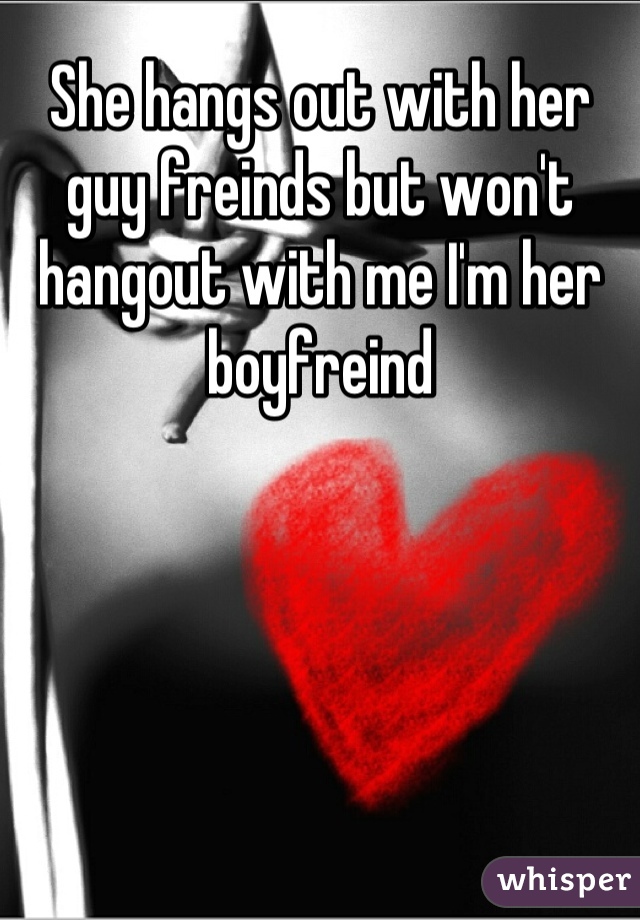 She hangs out with her guy freinds but won't hangout with me I'm her boyfreind