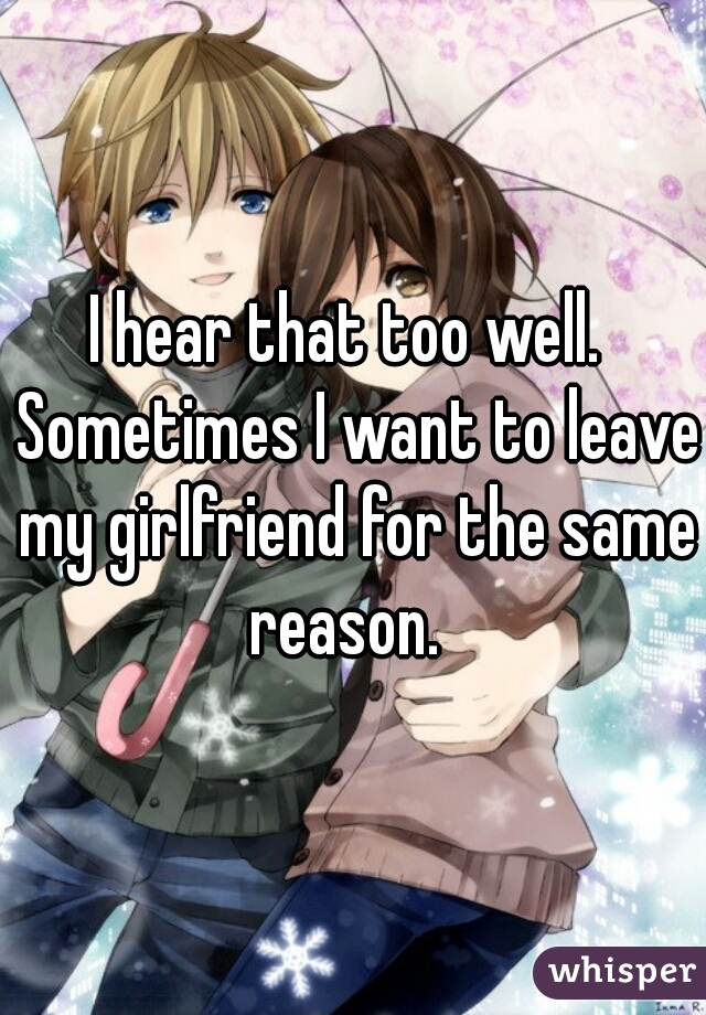 I hear that too well.  Sometimes I want to leave my girlfriend for the same reason.  