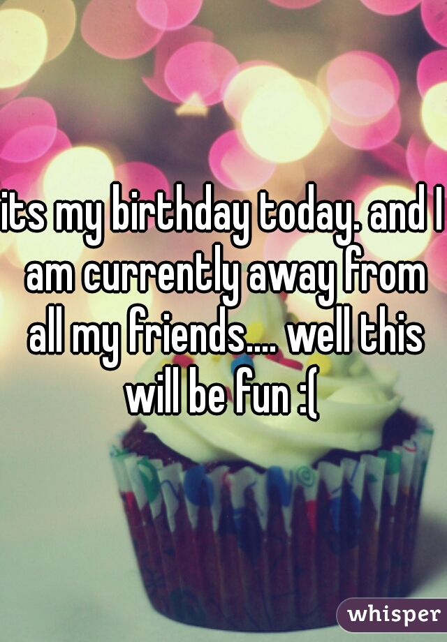 its my birthday today. and I am currently away from all my friends.... well this will be fun :( 