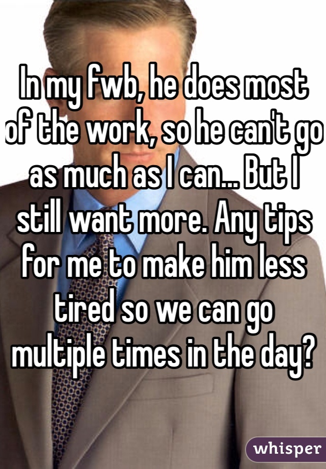 In my fwb, he does most 
of the work, so he can't go as much as I can... But I still want more. Any tips for me to make him less tired so we can go multiple times in the day?