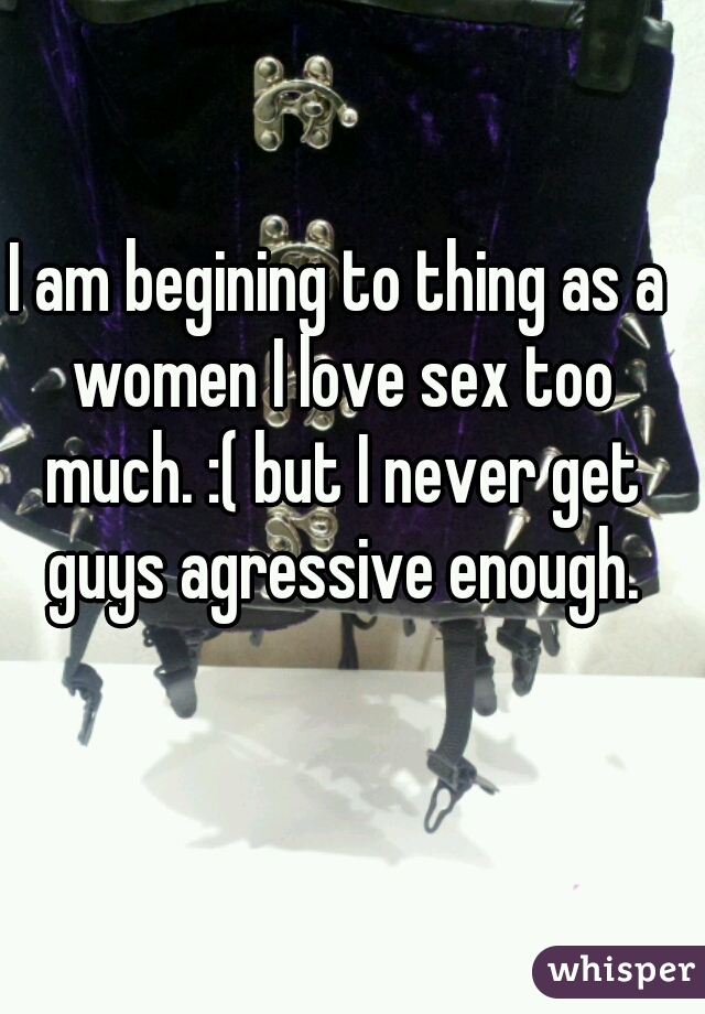 I am begining to thing as a women I love sex too much. :( but I never get guys agressive enough.