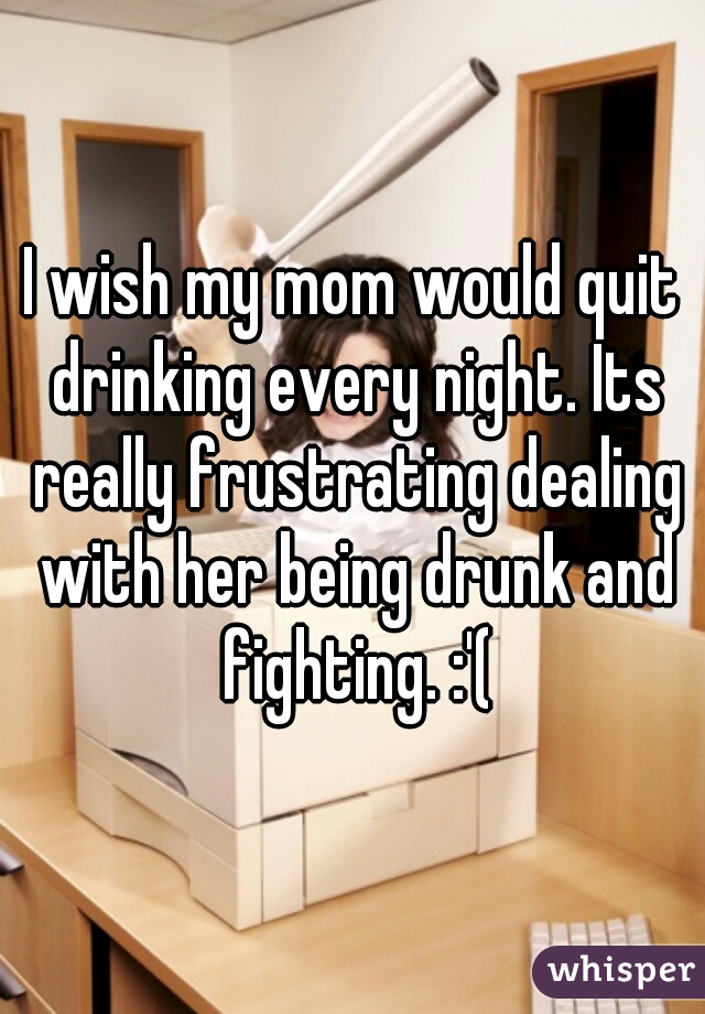 I wish my mom would quit drinking every night. Its really frustrating dealing with her being drunk and fighting. :'(
