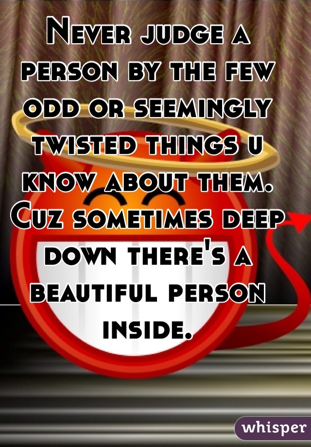 Never judge a person by the few odd or seemingly twisted things u know about them. Cuz sometimes deep down there's a beautiful person inside. 