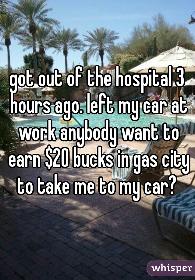 got out of the hospital 3 hours ago. left my car at work anybody want to earn $20 bucks in gas city to take me to my car? 
