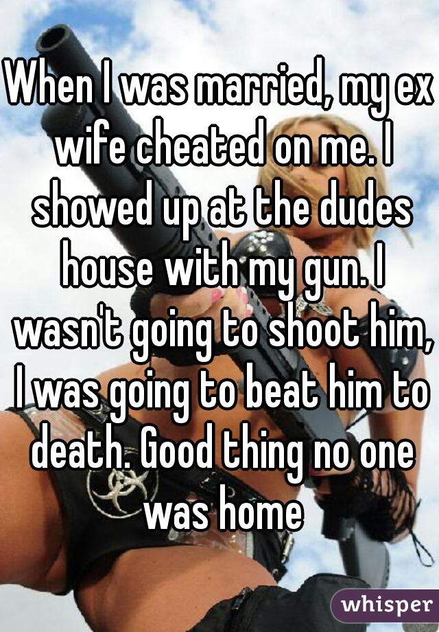 When I was married, my ex wife cheated on me. I showed up at the dudes house with my gun. I wasn't going to shoot him, I was going to beat him to death. Good thing no one was home