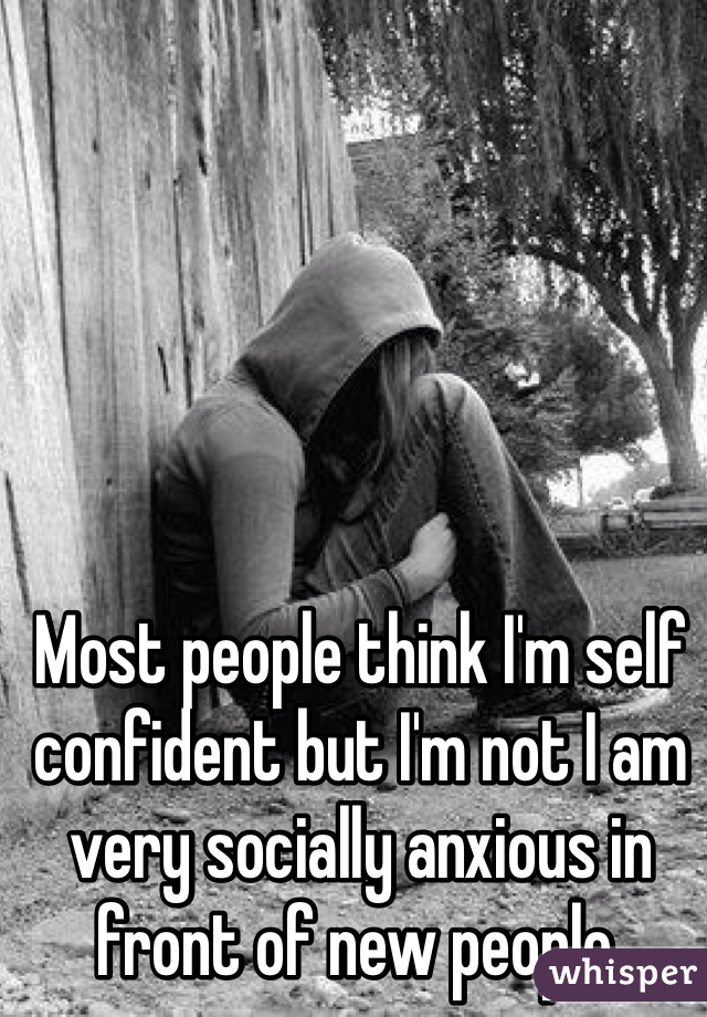 Most people think I'm self confident but I'm not I am very socially anxious in front of new people. 