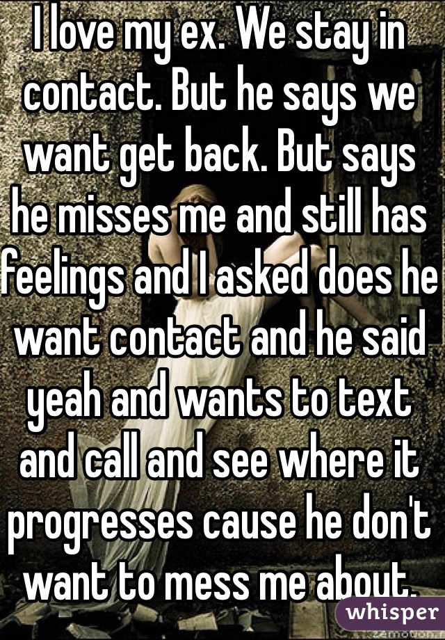 I love my ex. We stay in contact. But he says we want get back. But says he misses me and still has feelings and I asked does he want contact and he said yeah and wants to text and call and see where it progresses cause he don't want to mess me about. Think he's confused. But I want to be with him. People said back off give him space to miss you but I can't I miss him and want him back 😢 still feelings for us both x