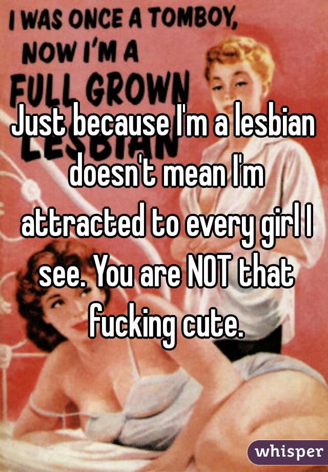 Just because I'm a lesbian doesn't mean I'm attracted to every girl I see. You are NOT that fucking cute.