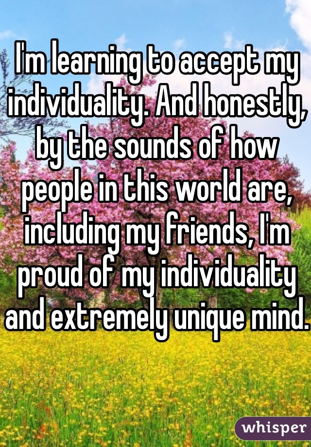 I'm learning to accept my individuality. And honestly, by the sounds of how people in this world are, including my friends, I'm proud of my individuality and extremely unique mind. 