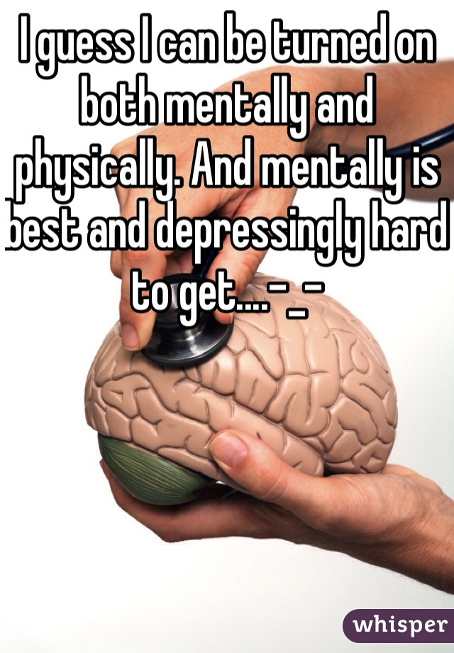 I guess I can be turned on both mentally and physically. And mentally is best and depressingly hard to get....-_-