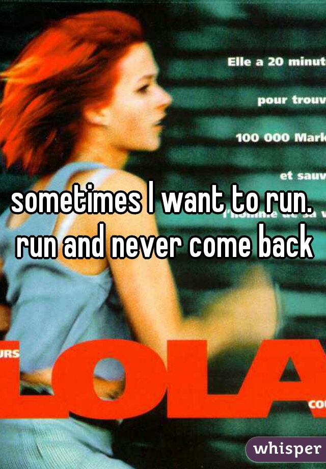 
sometimes I want to run. run and never come back