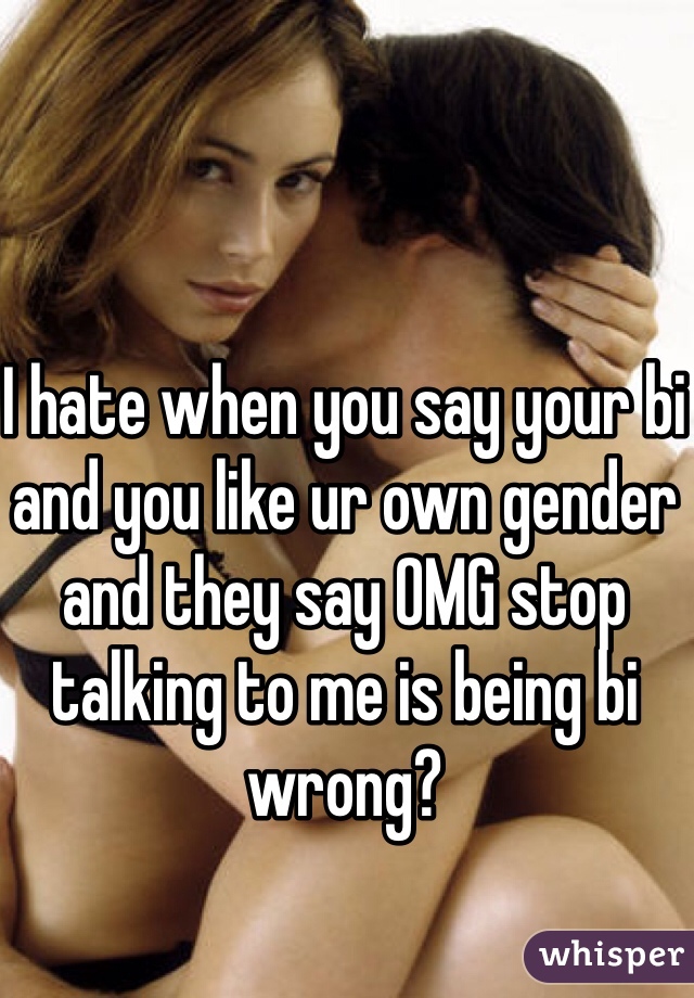 I hate when you say your bi and you like ur own gender and they say OMG stop talking to me is being bi wrong?