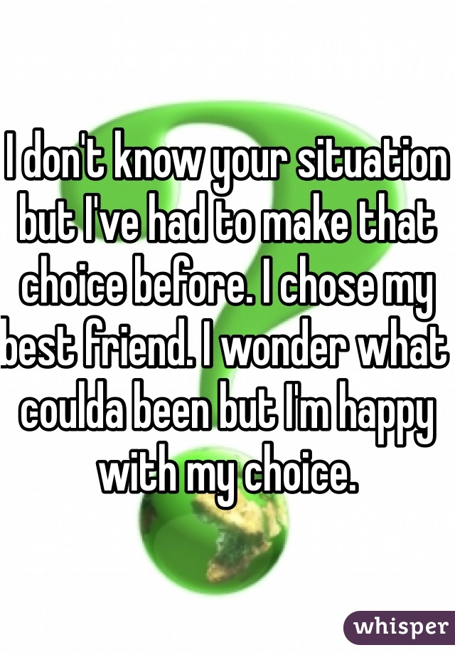 I don't know your situation but I've had to make that choice before. I chose my best friend. I wonder what coulda been but I'm happy with my choice. 