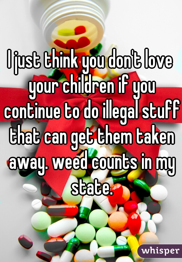 I just think you don't love your children if you continue to do illegal stuff that can get them taken away. weed counts in my state.
