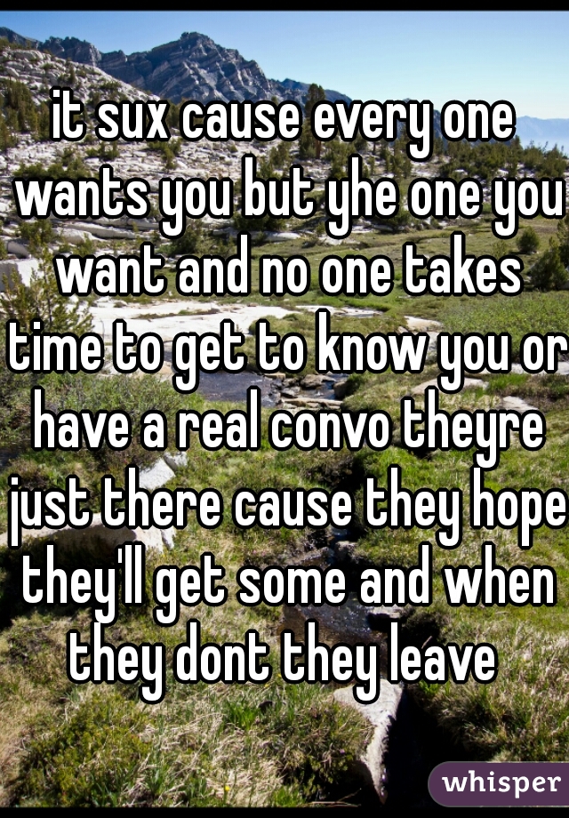 it sux cause every one wants you but yhe one you want and no one takes time to get to know you or have a real convo theyre just there cause they hope they'll get some and when they dont they leave 