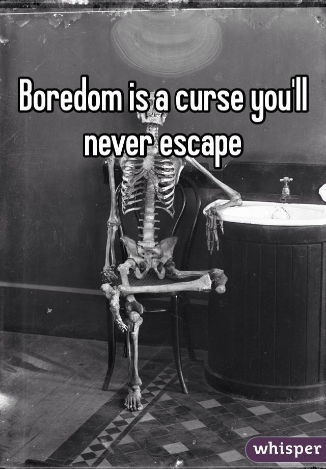 Boredom is a curse you'll never escape