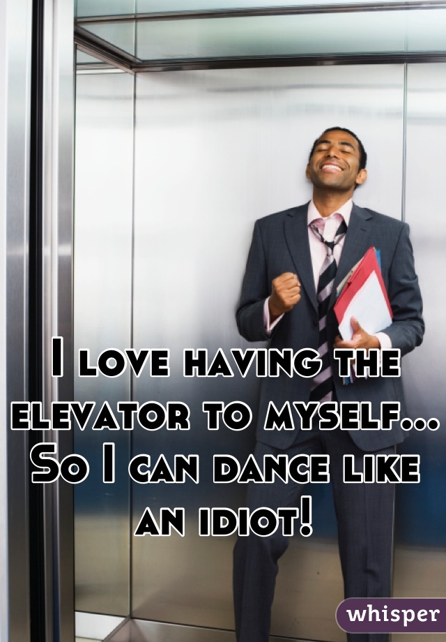 I love having the elevator to myself... So I can dance like an idiot!