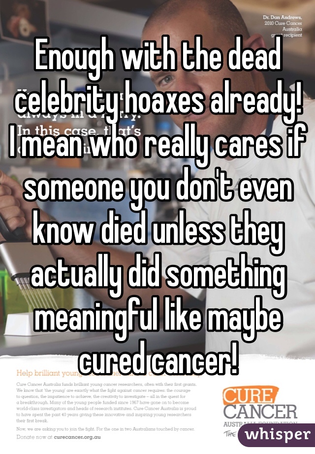 Enough with the dead celebrity hoaxes already! 
I mean who really cares if someone you don't even know died unless they actually did something meaningful like maybe cured cancer! 