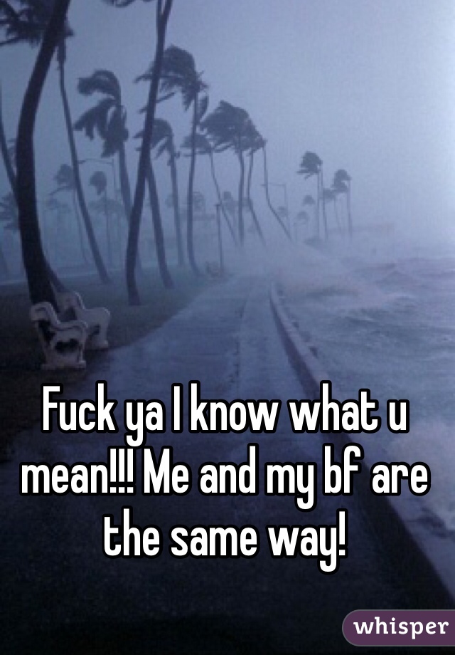 Fuck ya I know what u mean!!! Me and my bf are the same way!