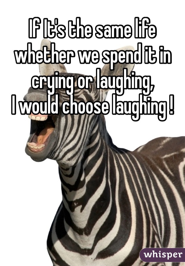 If It's the same life whether we spend it in crying or laughing,
I would choose laughing !   
