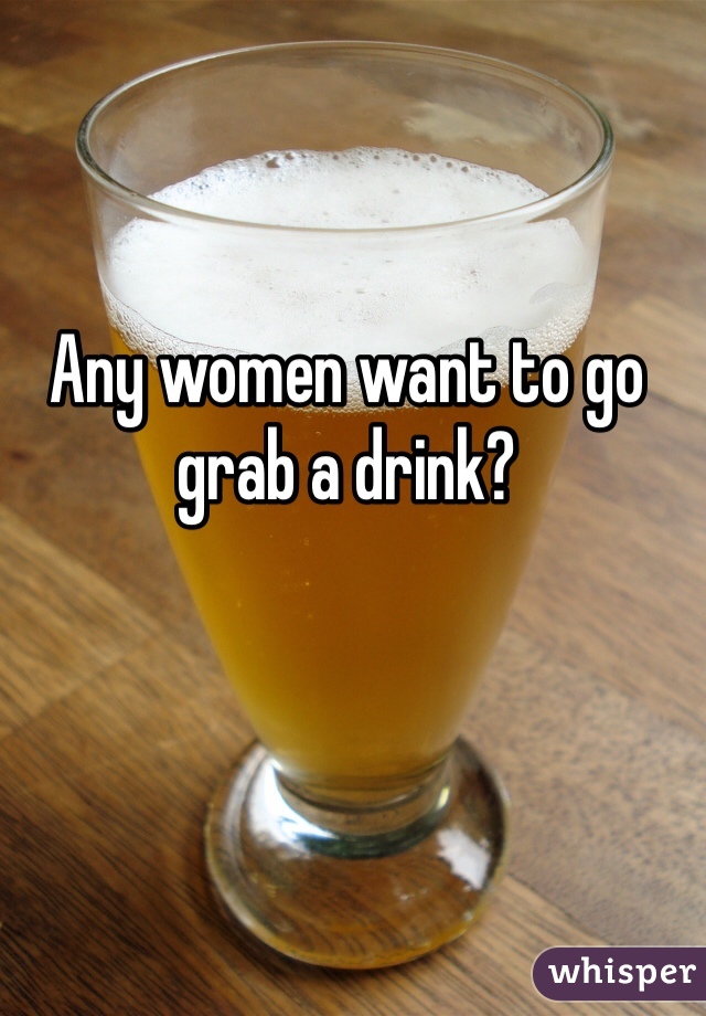 Any women want to go grab a drink?