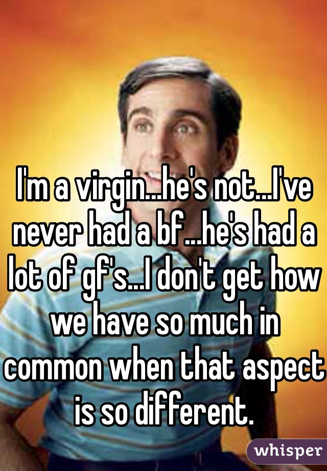 I'm a virgin...he's not...I've never had a bf...he's had a lot of gf's...I don't get how we have so much in common when that aspect is so different.