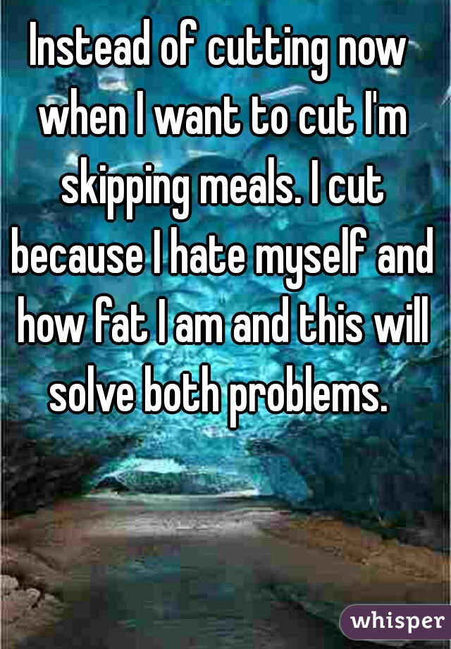Instead of cutting now when I want to cut I'm skipping meals. I cut because I hate myself and how fat I am and this will solve both problems. 