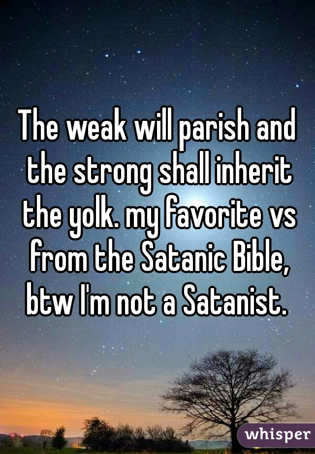 The weak will parish and the strong shall inherit the yolk. my favorite vs from the Satanic Bible, btw I'm not a Satanist. 