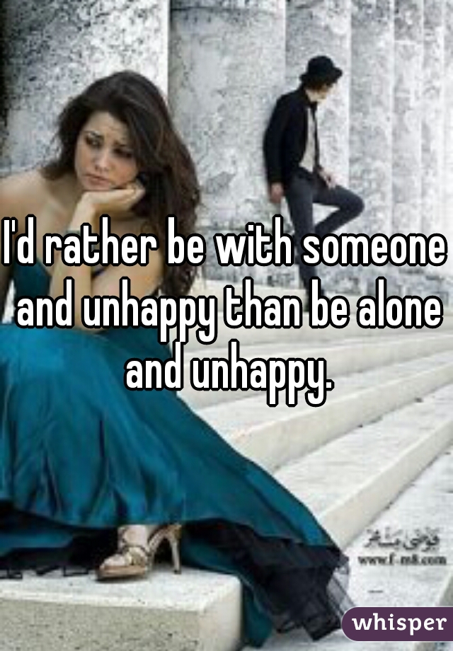 I'd rather be with someone and unhappy than be alone and unhappy.