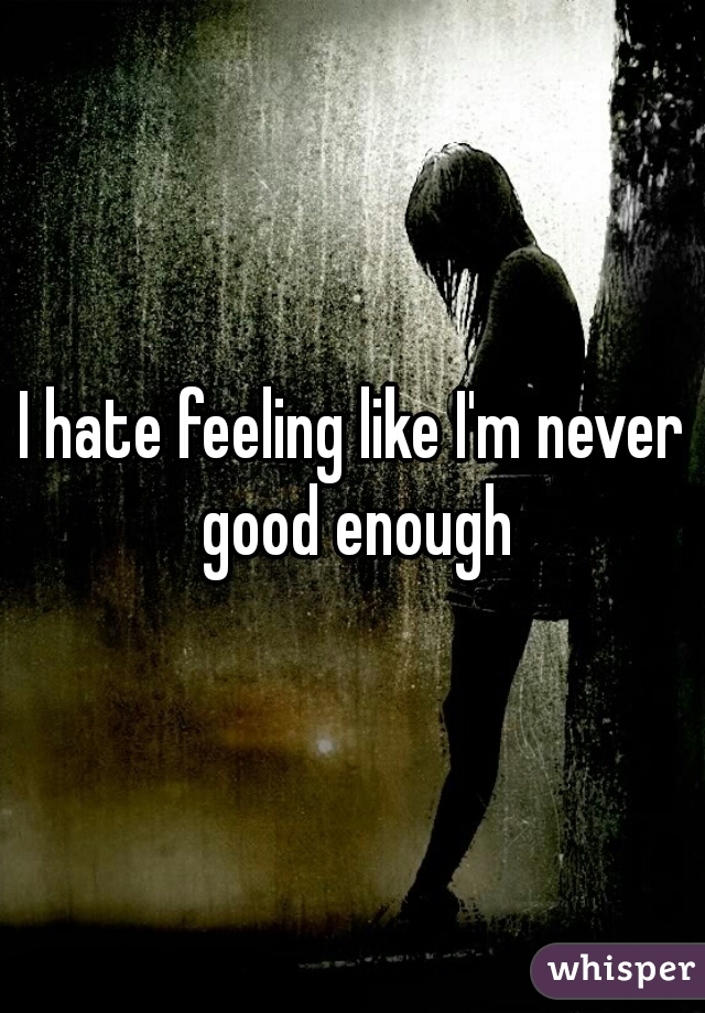 I hate feeling like I'm never good enough
