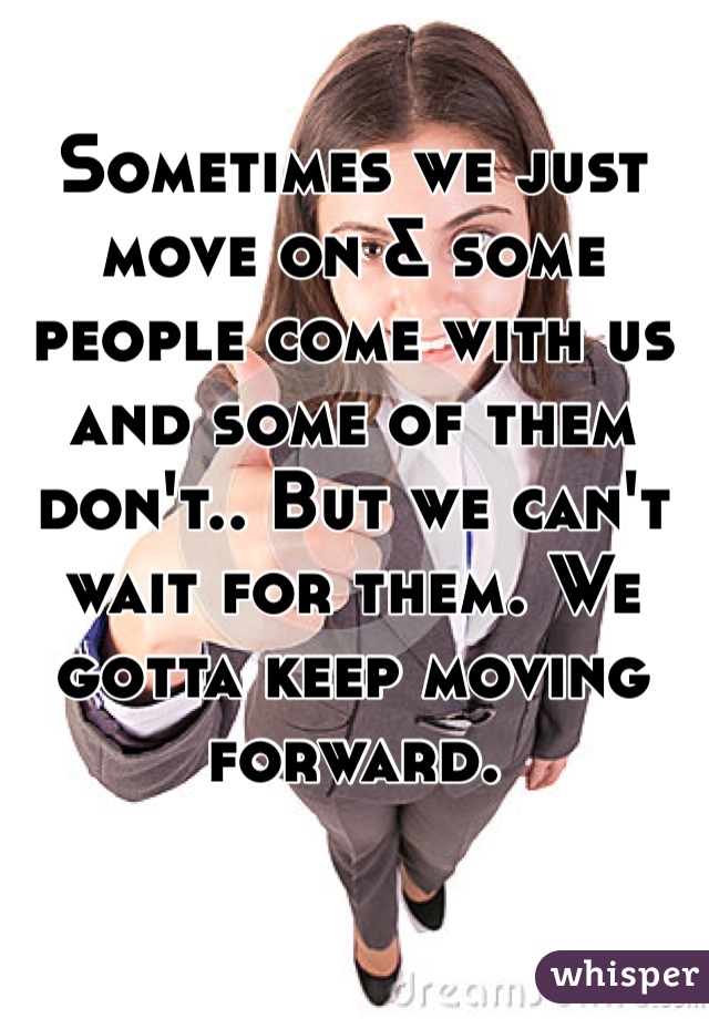 Sometimes we just move on & some people come with us and some of them don't.. But we can't wait for them. We gotta keep moving forward.