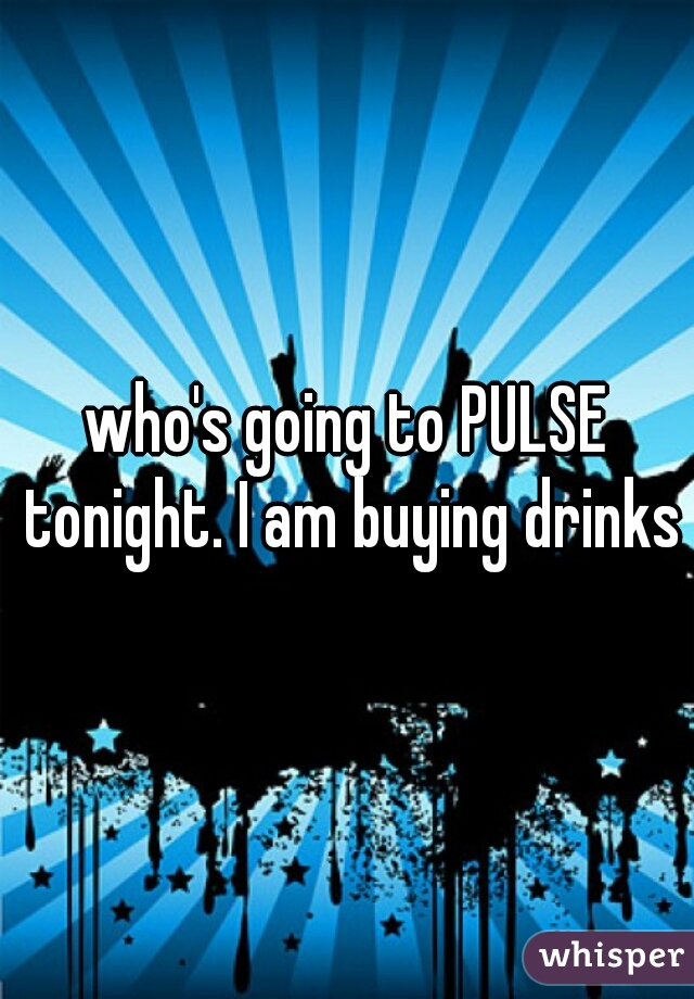 who's going to PULSE tonight. I am buying drinks