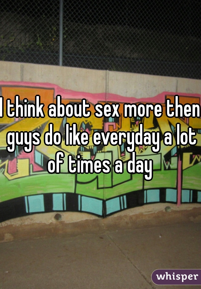 I think about sex more then guys do like everyday a lot of times a day 