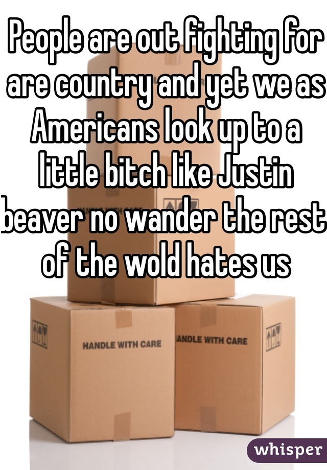 People are out fighting for are country and yet we as Americans look up to a little bitch like Justin beaver no wander the rest of the wold hates us  