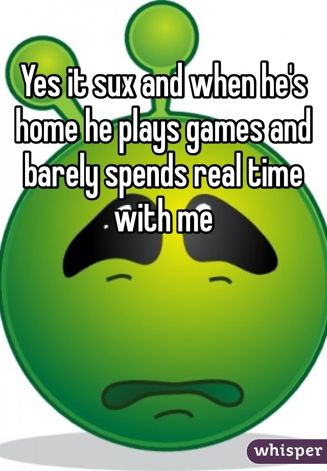Yes it sux and when he's home he plays games and barely spends real time with me