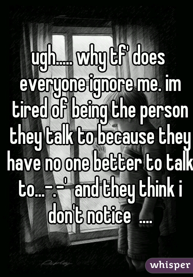 ugh..... why tf' does everyone ignore me. im tired of being the person they talk to because they have no one better to talk to...-.-'  and they think i don't notice  ....