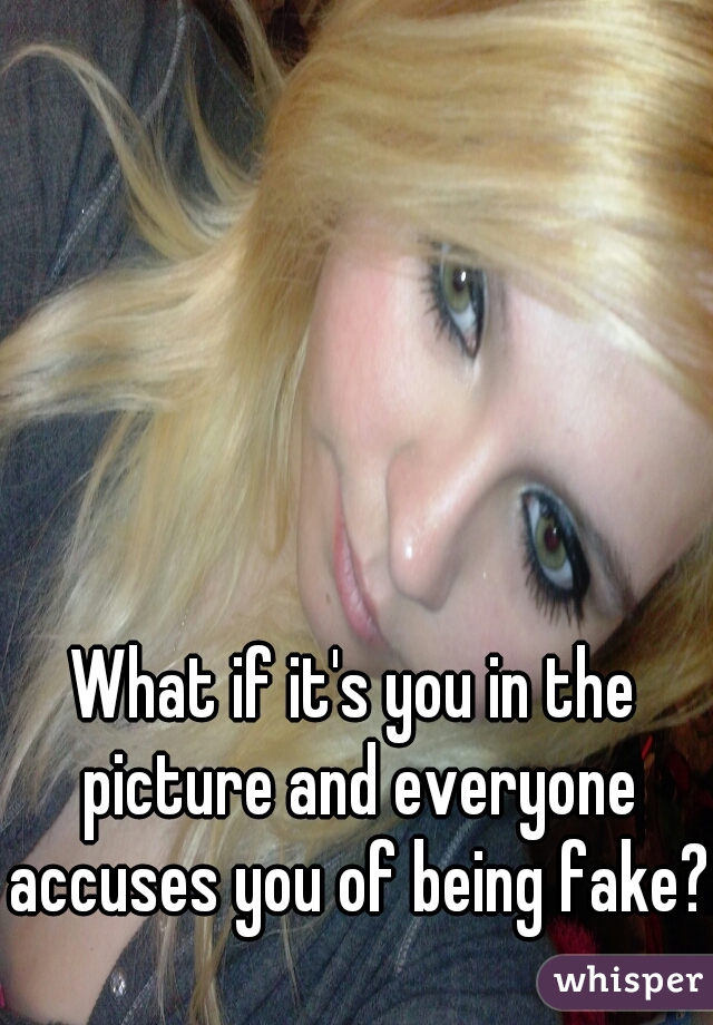 What if it's you in the picture and everyone accuses you of being fake?!