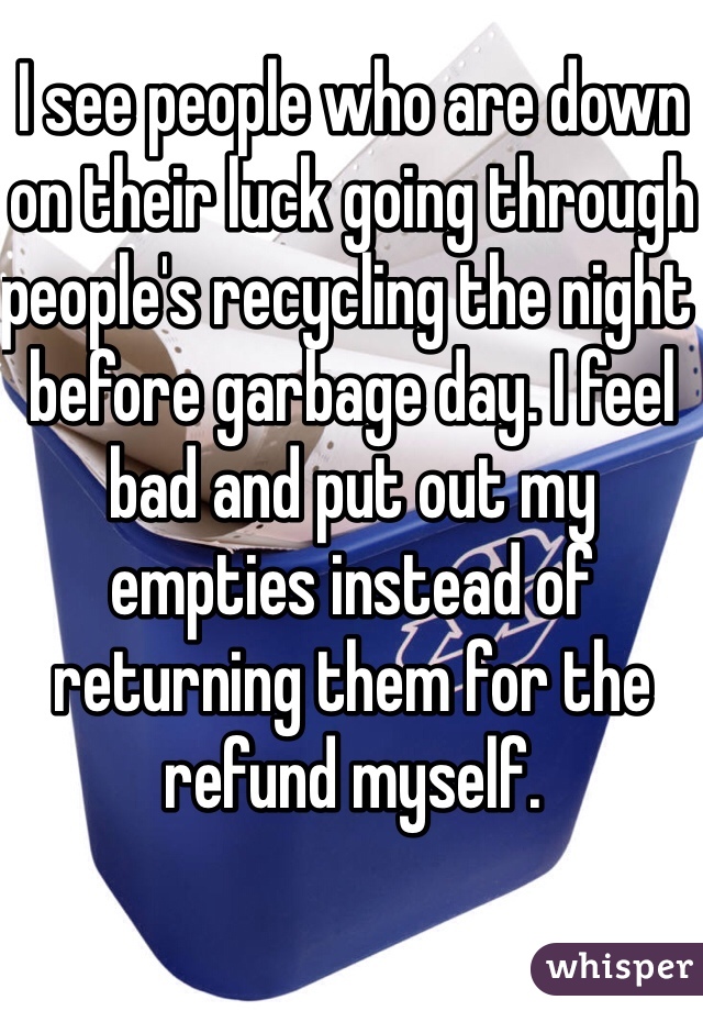 I see people who are down on their luck going through people's recycling the night before garbage day. I feel bad and put out my empties instead of returning them for the refund myself.