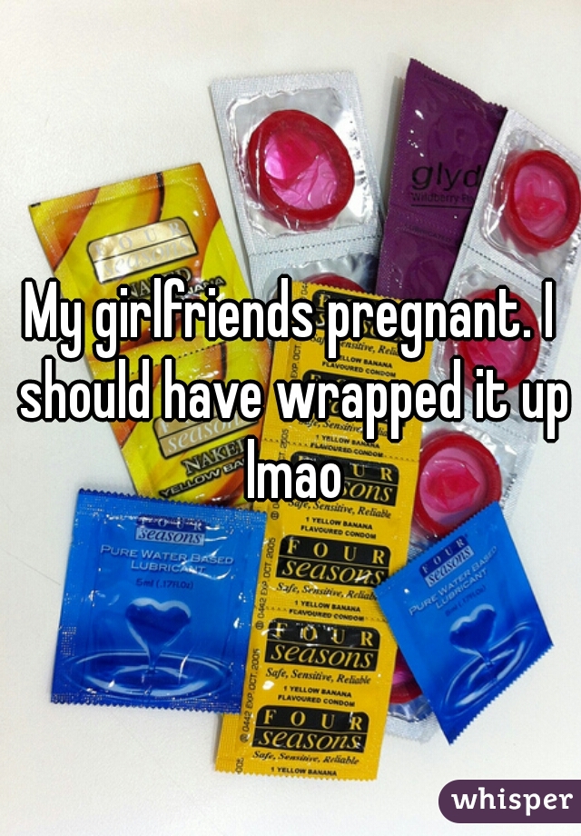 My girlfriends pregnant. I should have wrapped it up lmao