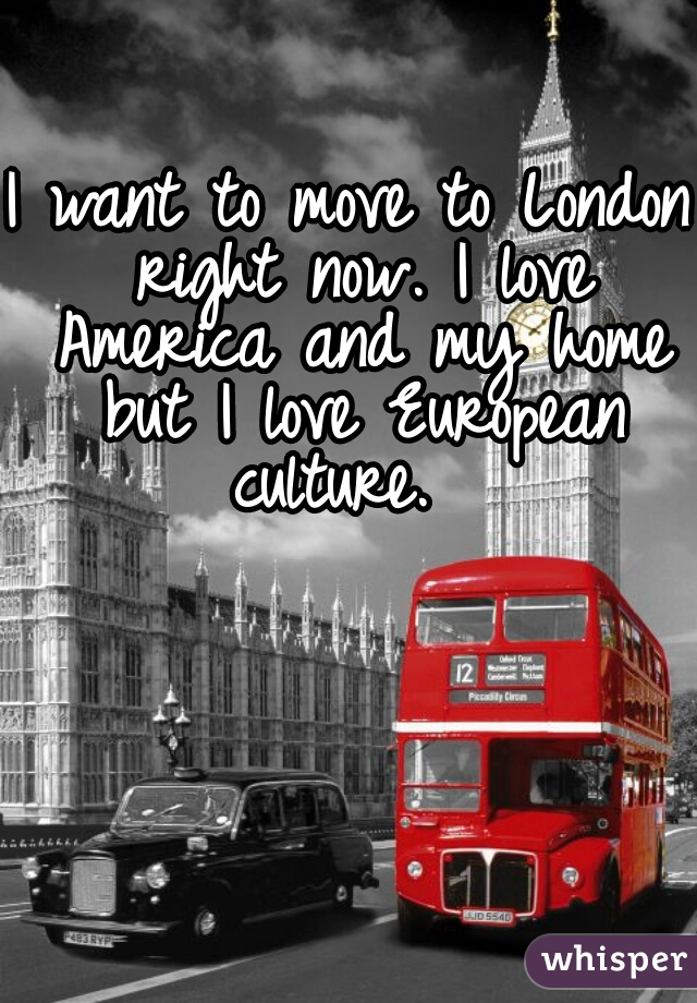 I want to move to London right now. I love America and my home but I love European culture.  